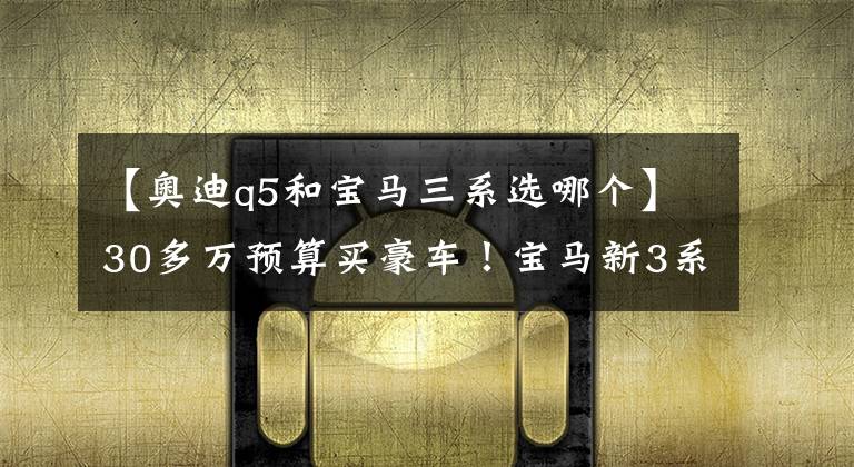 【奥迪q5和宝马三系选哪个】30多万预算买豪车!宝马新3系和奥迪Q5L,选谁好?
