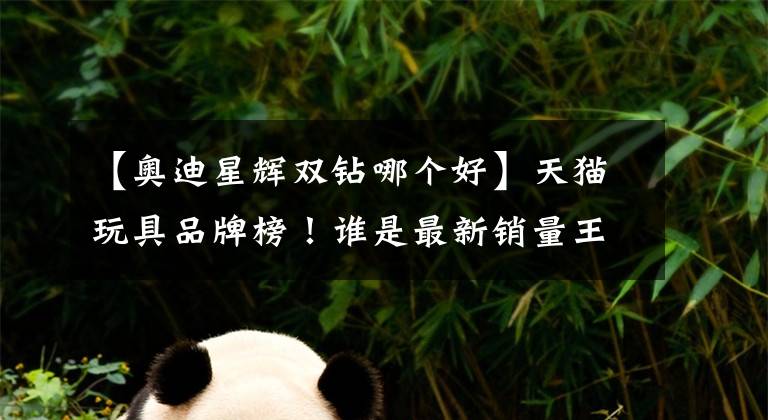 【奥迪星辉双钻哪个好】天猫玩具品牌榜！谁是最新销量王？