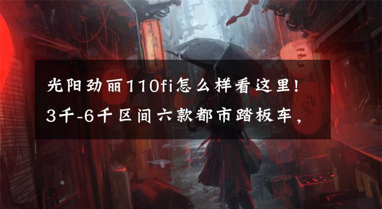 光阳劲丽110fi怎么样看这里!3千-6千区间六款都市踏板车,轻骑铃鹿经济,三阳TINI舒适度可以