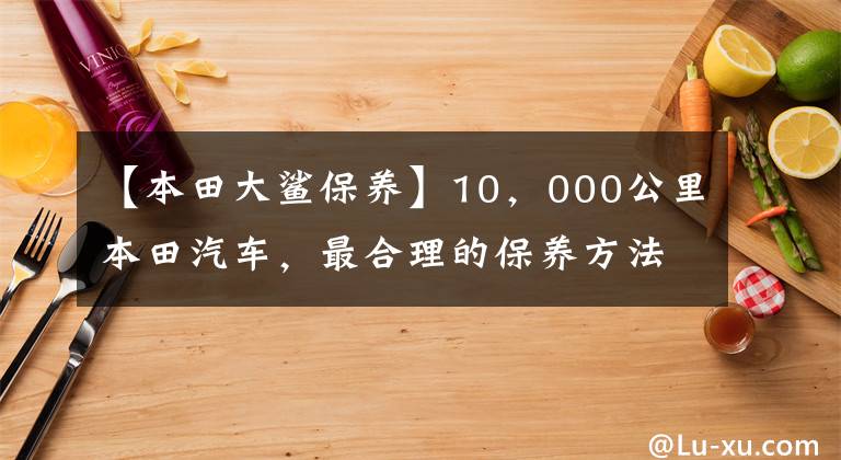 【本田大鲨保养】10,000公里本田汽车,最合理的保养方法,保养产品省车选择和降低成本!