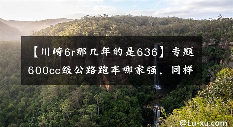 【川崎6r那几年的是636】专题600cc级公路跑车哪家强,同样是高颜值,谁才是仿赛王者?