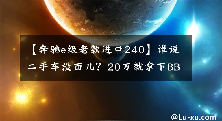 【奔驰e级老款进口240】谁说二手车没面儿？20万就拿下BBA中大型豪华轿车 赢回面子