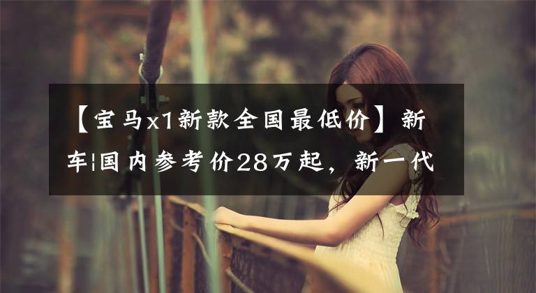 【宝马x1新款全国最低价】新车|国内参考价28万起,新一代宝马X1造型更加坚决,最快年内上市
