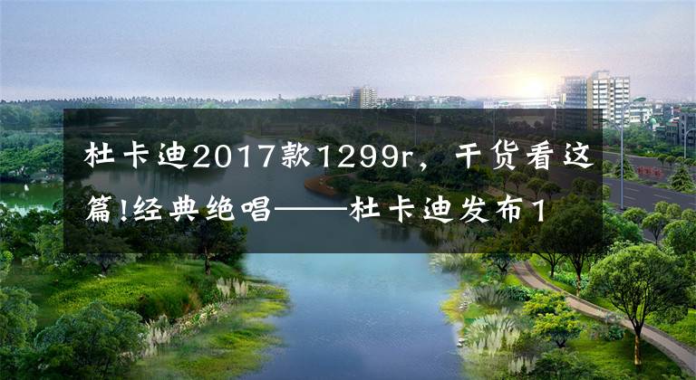 杜卡迪2017款1299r,干货看这篇!经典绝唱——杜卡迪发布1299 Panigale R Final Edition