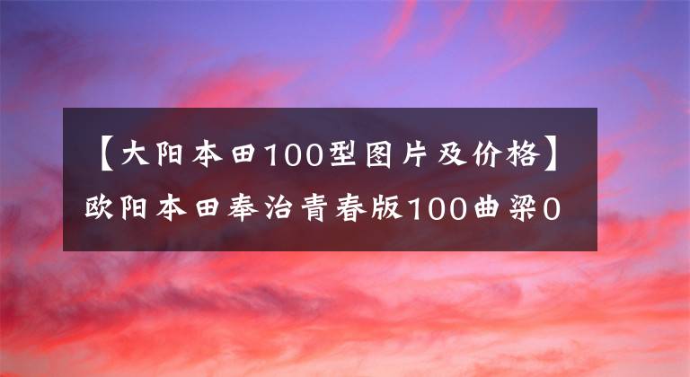 【大阳本田100型图片及价格】欧阳本田奉治青春版100曲梁0.5万韩元