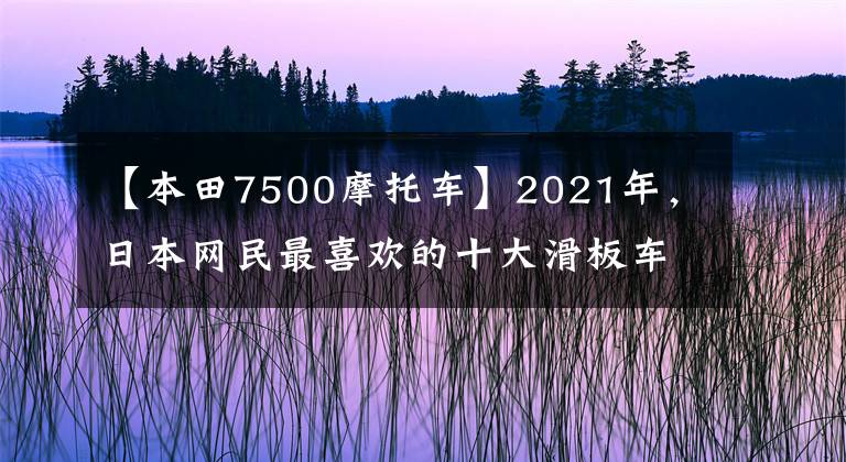 【本田7500摩托车】2021年,日本网民最喜欢的十大滑板车来了。