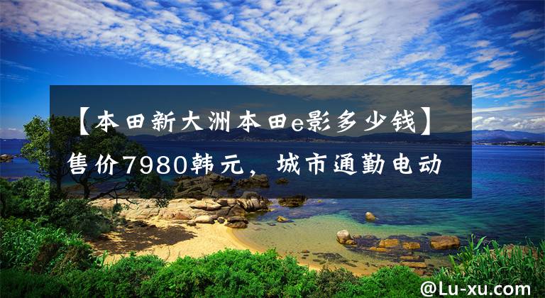 【本田新大洲本田e影多少钱】售价7980韩元，城市通勤电动喷雾滑板车，6.5升大型油箱，续航300公里！