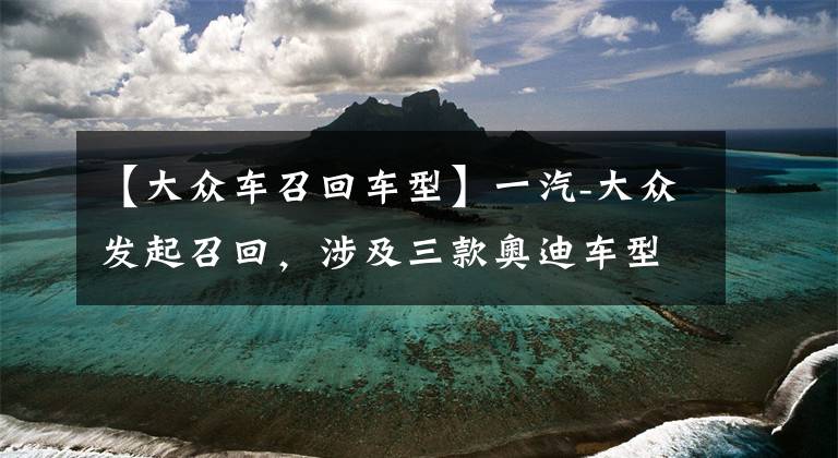 【大众车召回车型】一汽-大众发起召回,涉及三款奥迪车型共计12.48万辆
