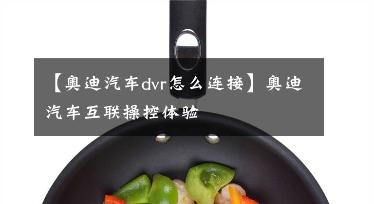 【奥迪汽车dvr怎么连接】奥迪汽车互联操控体验