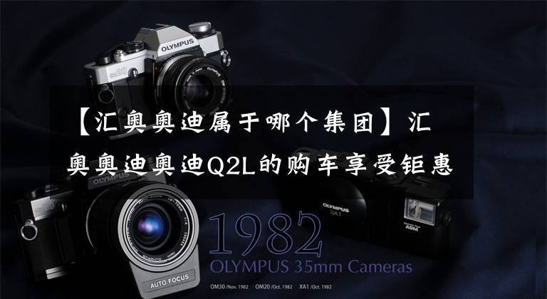 【汇奥奥迪属于哪个集团】汇奥奥迪奥迪Q2L的购车享受钜惠