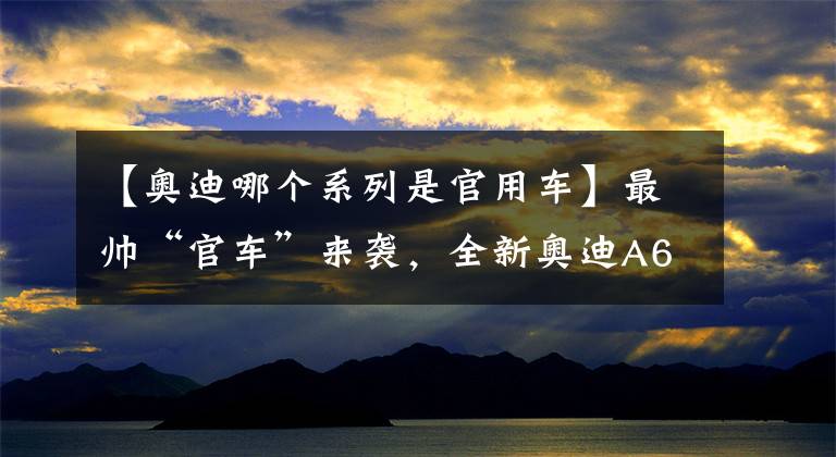 【奥迪哪个系列是官用车】最帅“官车”来袭，全新奥迪A6L别错过！