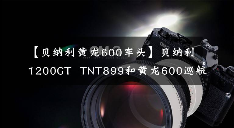 【贝纳利黄龙600车头】贝纳利1200GT TNT899和黄龙600巡航版升级上市