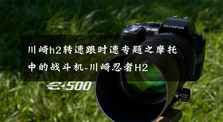 川崎h2转速跟时速专题之摩托中的战斗机-川崎忍者H2