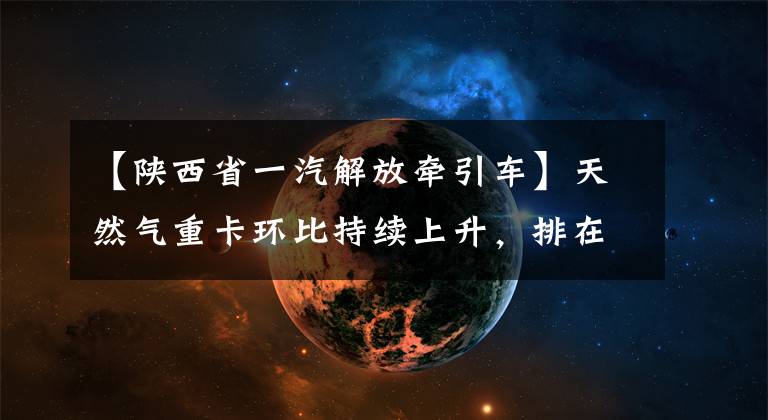 【陕西省一汽解放牵引车】天然气重卡环比持续上升,排在“14连冠”韩马逆增塔第一位第十位