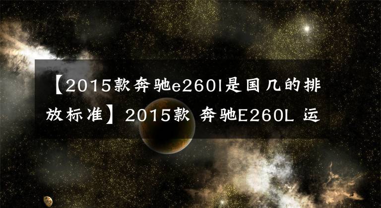 【2015款奔驰e260l是国几的排放标准】2015款 奔驰E260L 运动型｜cars show东莞