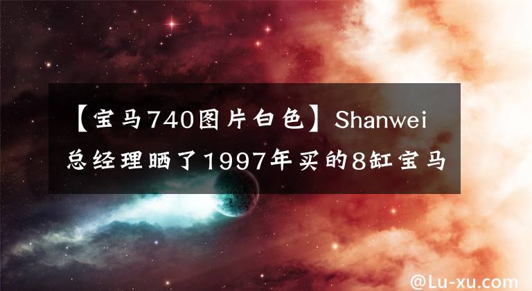 【宝马740图片白色】Shanwei总经理晒了1997年买的8缸宝马740,车上的“大哥”也可以正常使用。