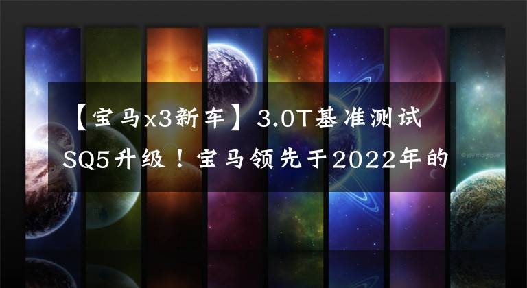 【宝马x3新车】3.0T基准测试SQ5升级!宝马领先于2022年的计划,涵盖宝马X3新车型。