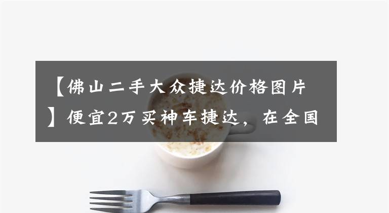 【佛山二手大众捷达价格图片】便宜2万买神车捷达,在全国购能买到最便宜的二手车?