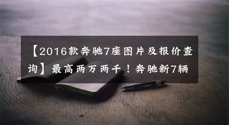 【2016款奔驰7座图片及报价查询】最高两万两千!奔驰新7辆SUV的销售,以2.0T动力接近40万人落地。