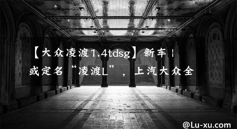 【大众凌渡1.4tdsg】新车 | 或定名“凌渡L”,上汽大众全新凌渡实车曝光,有望月底发布