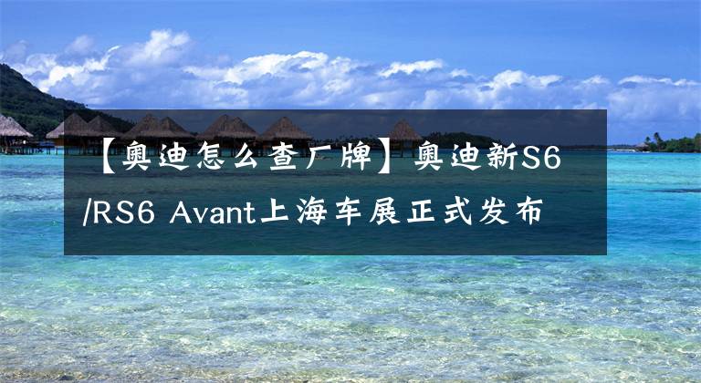 【奥迪怎么查厂牌】奥迪新S6/RS6 Avant上海车展正式发布