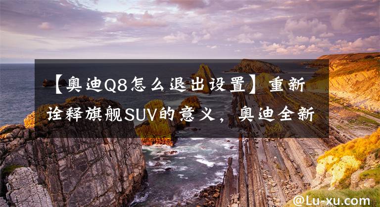 【奥迪Q8怎么退出设置】重新诠释旗舰SUV的意义,奥迪全新Q8试驾