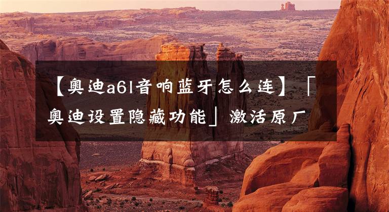 【奥迪a6l音响蓝牙怎么连】「奥迪设置隐藏功能」激活原厂蓝牙!