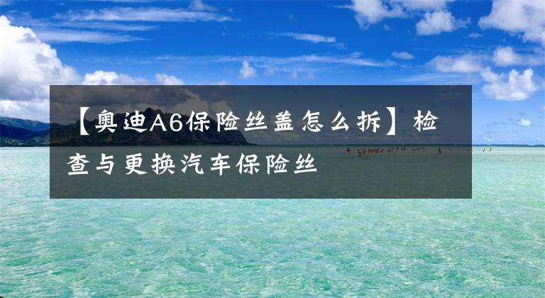 【奥迪A6保险丝盖怎么拆】检查与更换汽车保险丝