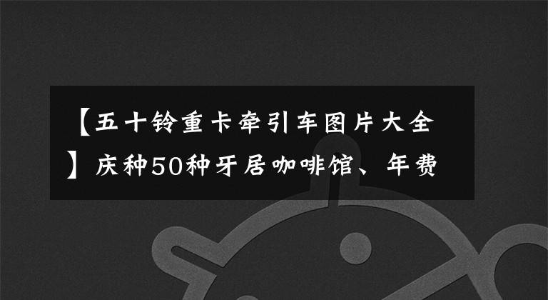 【五十铃重卡牵引车图片大全】庆种50种牙居咖啡馆、年费专家|卡车的朋友网。