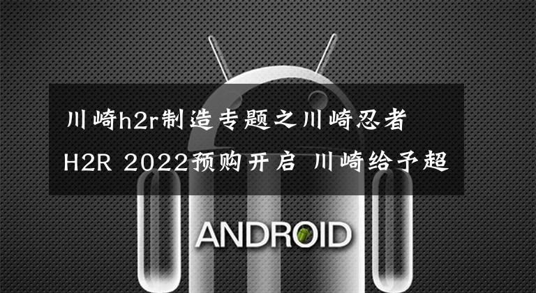 川崎h2r制造专题之川崎忍者 H2R 2022预购开启 川崎给予超强劲配置 一台独特的全新猛兽