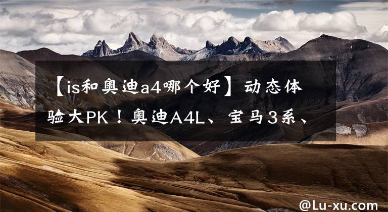 【is和奥迪a4哪个好】动态体验大PK！奥迪A4L、宝马3系、雷克萨斯IS怎么选？