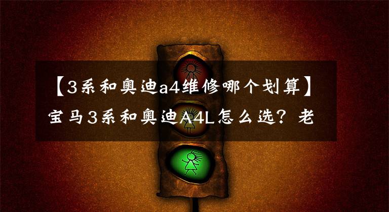 【3系和奥迪a4维修哪个划算】宝马3系和奥迪A4L怎么选？老司机：选它质量好，油耗更低