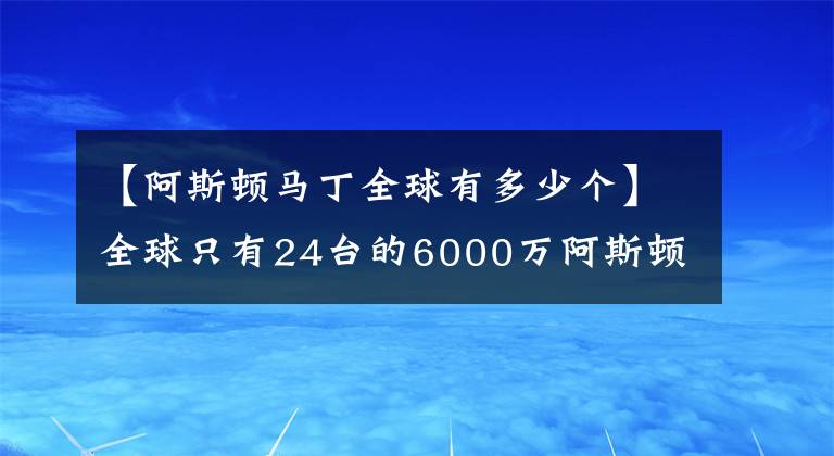 【阿斯顿马丁全球有多少个】全球只有24台的6000万阿斯顿马丁,竟然没有倒挡,要人推