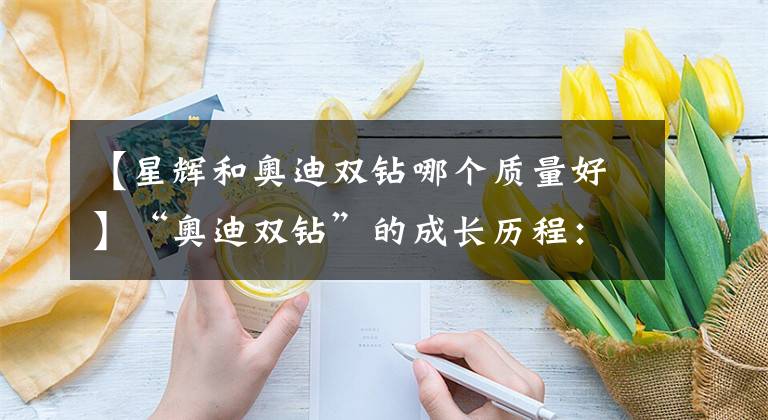 【星辉和奥迪双钻哪个质量好】“奥迪双钻”的成长历程：从山寨发家，最后成就奥飞动漫伟业！