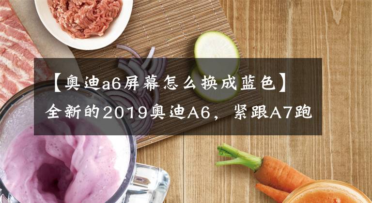 【奥迪a6屏幕怎么换成蓝色】全新的2019奥迪A6,紧跟A7跑车兄弟的脚步悬浮屏改内嵌