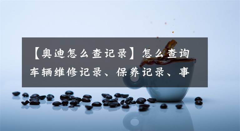 【奥迪怎么查记录】怎么查询车辆维修记录、保养记录、事故记录和出险记录？
