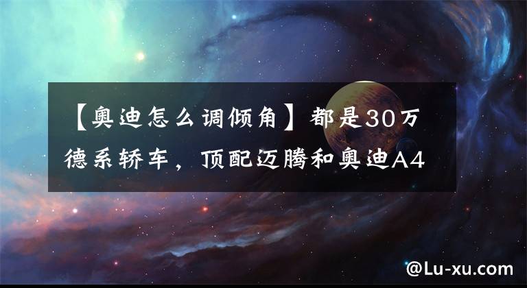 【奥迪怎么调倾角】都是30万德系轿车，顶配迈腾和奥迪A4L到底差多少？