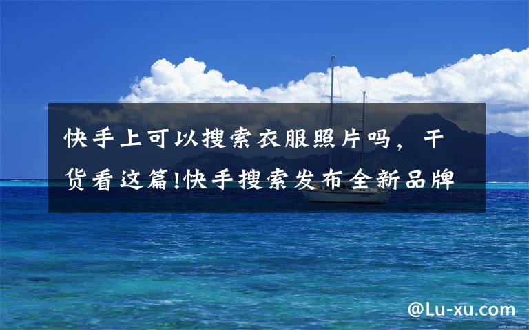 快手上可以搜索衣服照片吗,干货看这篇!快手搜索发布全新品牌Slogan:用生活回答每一种生活