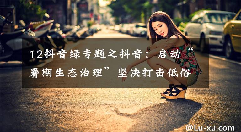 12抖音绿专题之抖音:启动“暑期生态治理”坚决打击低俗侵权、博流量等违规行为