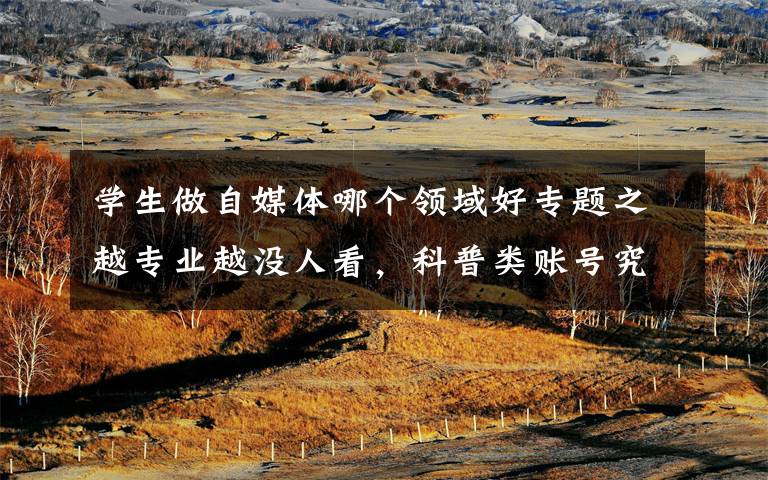 学生做自媒体哪个领域好专题之越专业越没人看,科普类账号究竟该怎么做