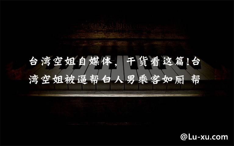 台湾空姐自媒体,干货看这篇!台湾空姐被逼帮白人男乘客如厕 帮脱裤还擦屁股 事后空姐边吐边哭