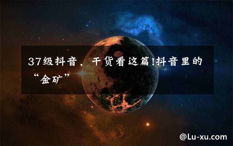 37级抖音,干货看这篇!抖音里的“金矿”