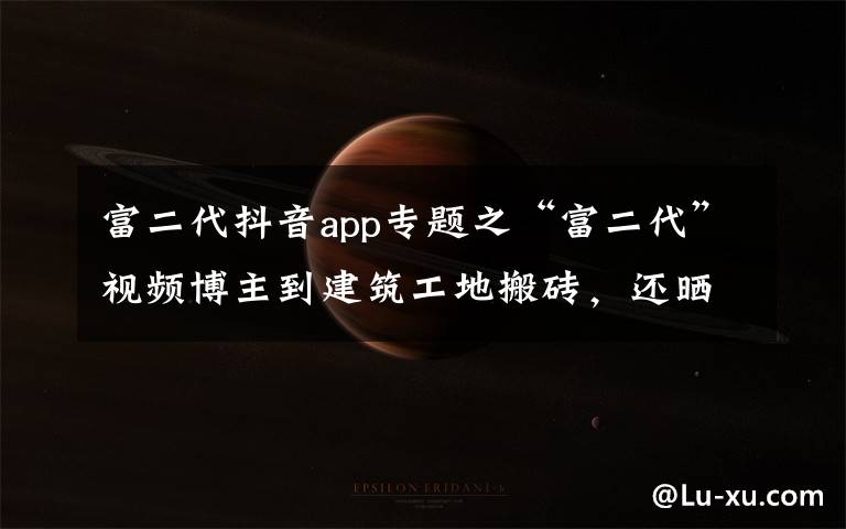 富二代抖音app专题之“富二代”视频博主到建筑工地搬砖,还晒出1500万存款,结果“翻车”了