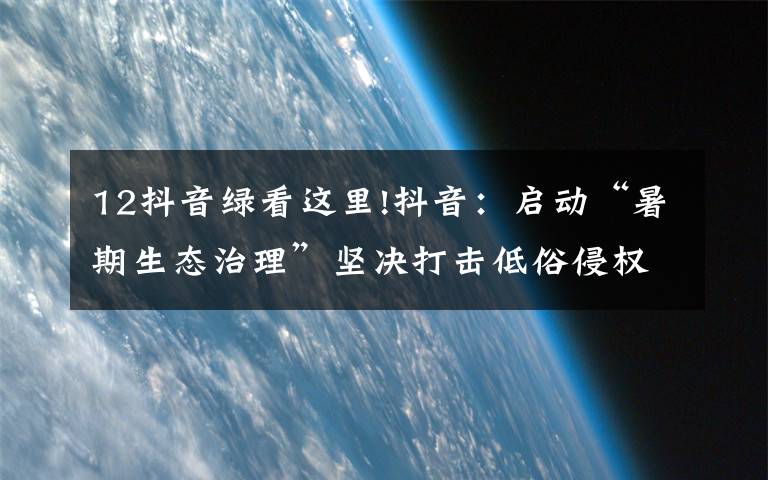 12抖音绿看这里!抖音:启动“暑期生态治理”坚决打击低俗侵权、博流量等违规行为