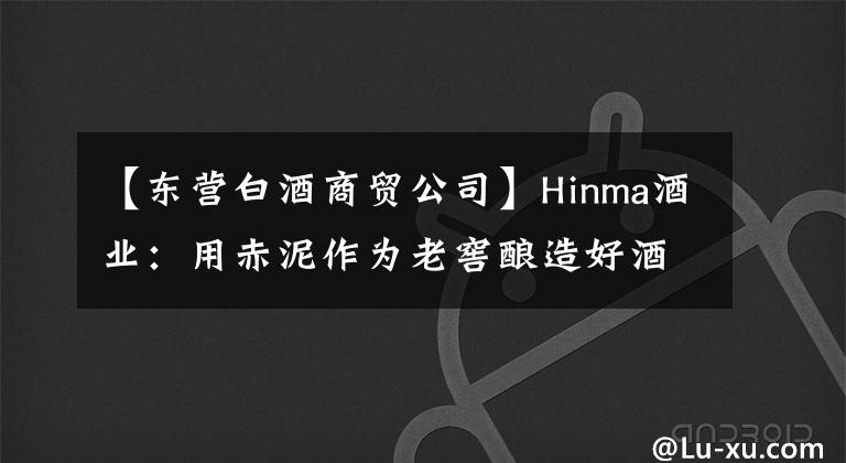 【东营白酒商贸公司】Hinma酒业：用赤泥作为老窖酿造好酒，这曾经是以全军闻名的酿酒企业。
