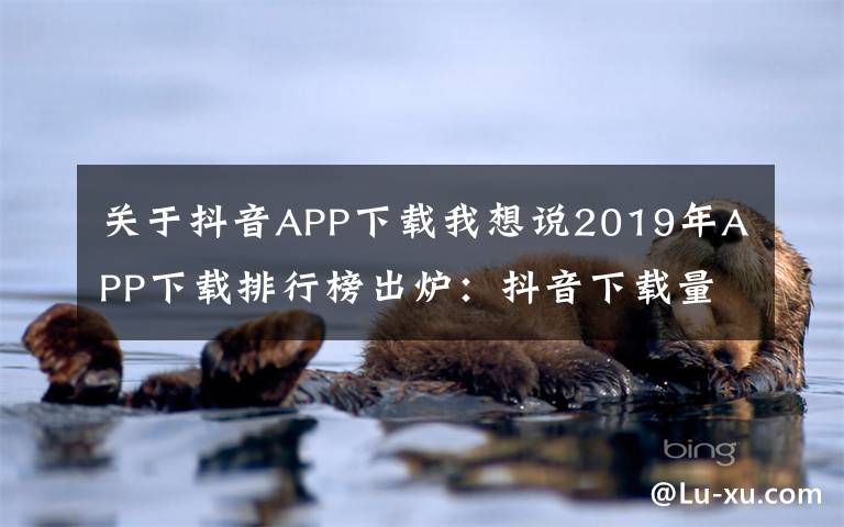 关于抖音APP下载我想说2019年APP下载排行榜出炉:抖音下载量超7亿排名第二