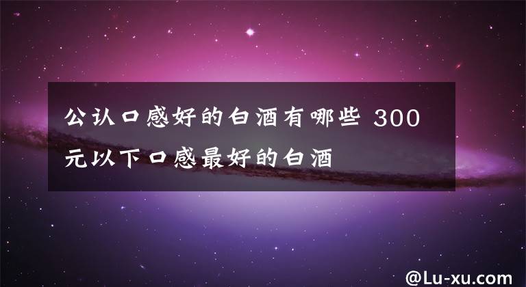 公认口感好的白酒有哪些 300元以下口感最好的白酒