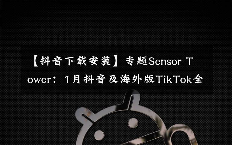 【抖音下载安装】专题Sensor Tower:1月抖音及海外版TikTok全球安装量突破1亿次