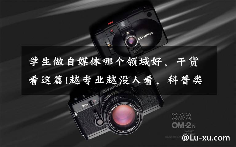 学生做自媒体哪个领域好,干货看这篇!越专业越没人看,科普类账号究竟该怎么做