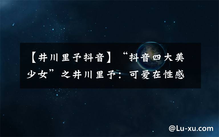 【井川里予抖音】“抖音四大美少女”之井川里予:可爱在性感面前一文不值